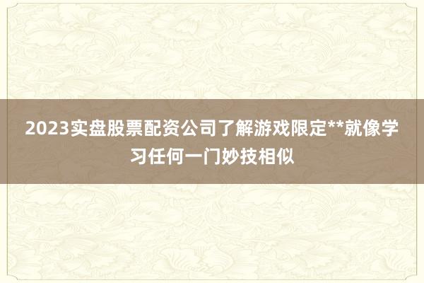 2023实盘股票配资公司了解游戏限定**就像学习任何一门妙技相似