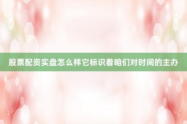 股票配资实盘怎么样它标识着咱们对时间的主办