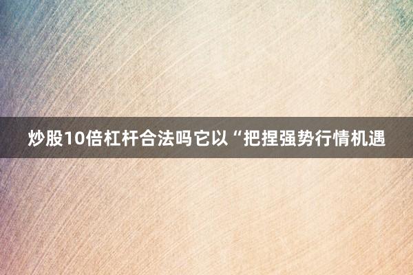 炒股10倍杠杆合法吗它以“把捏强势行情机遇