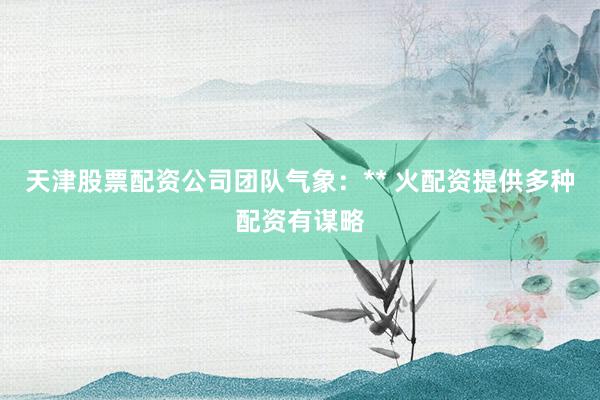 天津股票配资公司团队气象：** 火配资提供多种配资有谋略