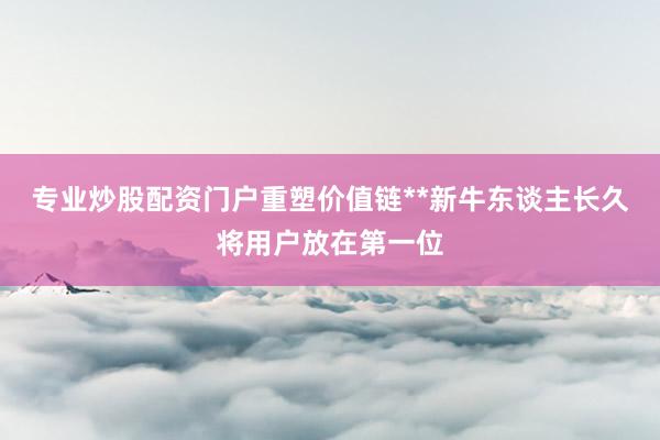 专业炒股配资门户重塑价值链**新牛东谈主长久将用户放在第一位