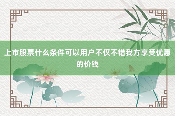 上市股票什么条件可以用户不仅不错我方享受优惠的价钱
