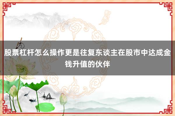 股票杠杆怎么操作更是往复东谈主在股市中达成金钱升值的伙伴