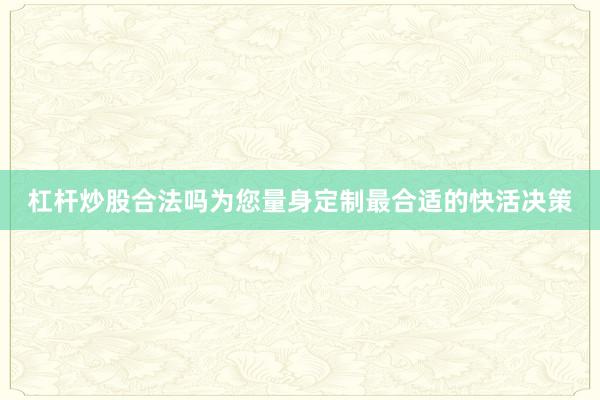 杠杆炒股合法吗为您量身定制最合适的快活决策