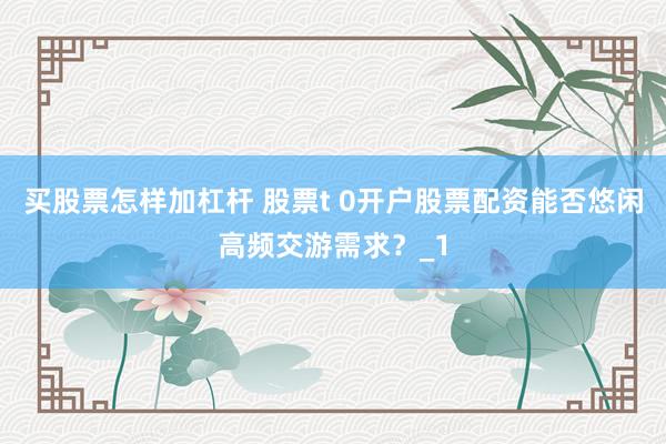 买股票怎样加杠杆 股票t 0开户股票配资能否悠闲高频交游需求？_1