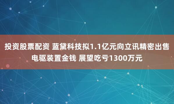 投资股票配资 蓝黛科技拟1.1亿元向立讯精密出售电驱装置金钱 展望吃亏1300万元