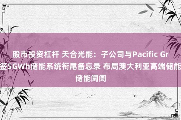 股市投资杠杆 天合光能：子公司与Pacific Green签5GWh储能系统衔尾备忘录 布局澳大利亚高端储能阛阓