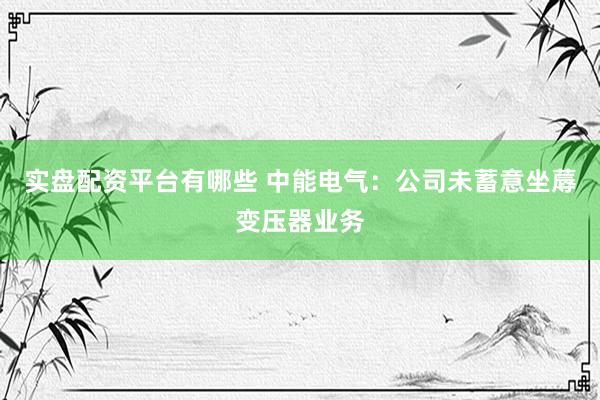 实盘配资平台有哪些 中能电气:公司未蓄意坐蓐变压器业务