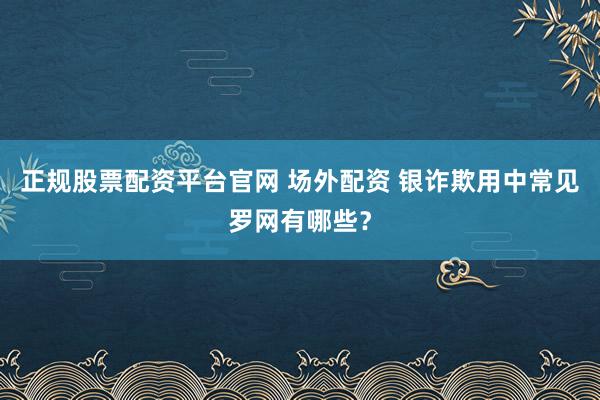 正规股票配资平台官网 场外配资 银诈欺用中常见罗网有哪些？