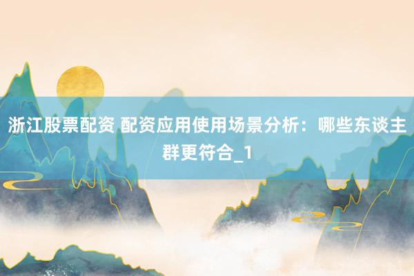 浙江股票配资 配资应用使用场景分析：哪些东谈主群更符合_1