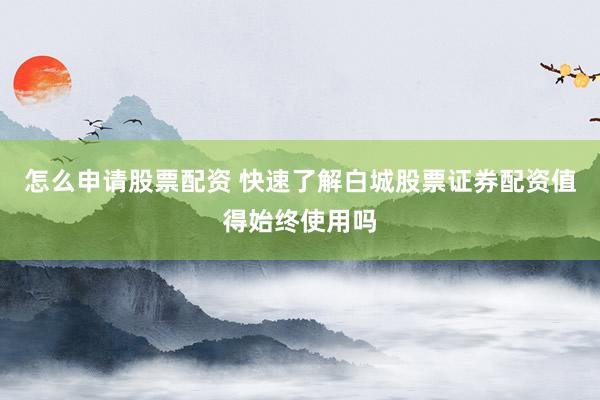 怎么申请股票配资 快速了解白城股票证券配资值得始终使用吗