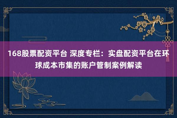 168股票配资平台 深度专栏：实盘配资平台在环球成本市集的账户管制案例解读