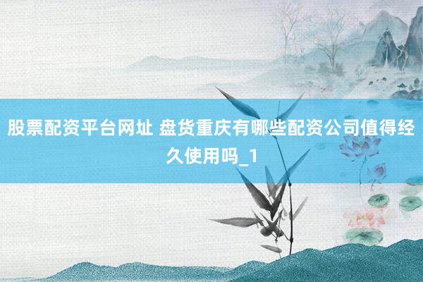 股票配资平台网址 盘货重庆有哪些配资公司值得经久使用吗_1