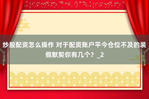 炒股配资怎么操作 对于配资账户平今仓位不及的装假默契你有几个？_2