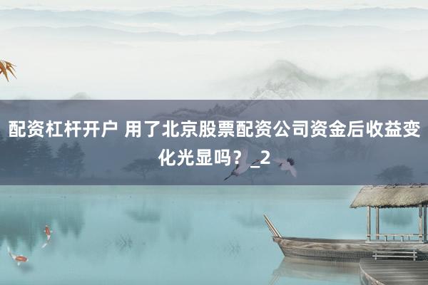 配资杠杆开户 用了北京股票配资公司资金后收益变化光显吗？_2