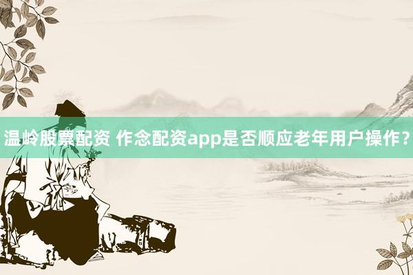 温岭股票配资 作念配资app是否顺应老年用户操作?