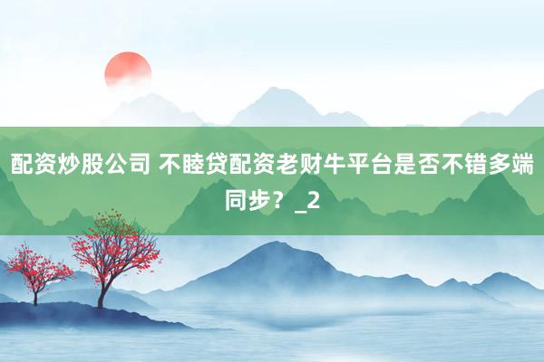 配资炒股公司 不睦贷配资老财牛平台是否不错多端同步?_2